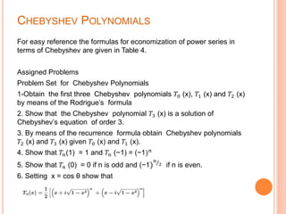 CHEBYSHEV POLYNOMIALS
For easy reference the formulas for economization of power series in
terms of Chebyshev are given in Table 4.
Assigned Problems
Problem Set for Chebyshev Polynomials
1-Obtain the first three Chebyshev polynomials 𝑇0 (x), 𝑇1 (x) and 𝑇2 (x)
by means of the Rodrigue’s formula
2. Show that the Chebyshev polynomial 𝑇3 (x) is a solution of
Chebyshev’s equation of order 3.
3. By means of the recurrence formula obtain Chebyshev polynomials
𝑇2 (x) and 𝑇3 (x) given 𝑇0 (x) and 𝑇1 (x).
4. Show that 𝑇𝑛(1) = 1 and 𝑇𝑛 (−1) = (−1) 𝑛
5. Show that 𝑇𝑛 (0) = 0 if n is odd and (−1)
𝑛
2 if n is even.
6. Setting x = cos θ show that
 