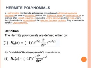 HERMITE POLYNOMIALS
In mathematics, the Hermite polynomials are a classical orthogonal polynomial
sequence that arise in probability, such as the Edgeworth series; in combinatorics, as an
example of an Appell sequence, obeying the umbral calculus; and in physics, where
they give rise to the eigenstates of the quantum harmonic oscillator. They are named in
honor of Charles Hermite.
Definition
The Hermite polynomials are defined either by
(the "probabilists' Hermite polynomials"), or sometimes by
 