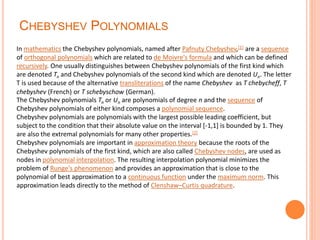 CHEBYSHEV POLYNOMIALS
In mathematics the Chebyshev polynomials, named after Pafnuty Chebyshev,[1] are a sequence
of orthogonal polynomials which are related to de Moivre's formula and which can be defined
recursively. One usually distinguishes between Chebyshev polynomials of the first kind which
are denoted Tn and Chebyshev polynomials of the second kind which are denoted Un. The letter
T is used because of the alternative transliterations of the name Chebyshev as T chebycheff, T
chebyshev (French) or T schebyschow (German).
The Chebyshev polynomials Tn or Un are polynomials of degree n and the sequence of
Chebyshev polynomials of either kind composes a polynomial sequence.
Chebyshev polynomials are polynomials with the largest possible leading coefficient, but
subject to the condition that their absolute value on the interval [-1,1] is bounded by 1. They
are also the extremal polynomials for many other properties.[2]
Chebyshev polynomials are important in approximation theory because the roots of the
Chebyshev polynomials of the first kind, which are also called Chebyshev nodes, are used as
nodes in polynomial interpolation. The resulting interpolation polynomial minimizes the
problem of Runge's phenomenon and provides an approximation that is close to the
polynomial of best approximation to a continuous function under the maximum norm. This
approximation leads directly to the method of Clenshaw–Curtis quadrature.
 