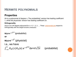 HERMITE POLYNOMIALS
Properties
Hn is a polynomial of degree n. The probabilists' version has leading coefficient
1, while the physicists' version has leading coefficient 2n.
Orthogonality
Hn(x) is an nth-degree polynomial for n = 0, 1, 2, 3, .... These polynomials are respect to
Orthogonality with the weight function (measuer)
W(x)= 𝒆−𝒙 𝟐/𝟐
(probabilist)
or
W(x)= 𝒆−𝒙 𝟐
(physicist)
i.e., we have
−∞
∞
𝐻 𝑀(𝑥)𝐻 𝑁(x) 𝒆−𝒙 𝟐/𝟐
dx=n! 2𝜋 (probabilist)
 
