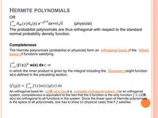 HERMITE POLYNOMIALS
OR
−∞
∞
𝐻 𝑀(𝑥)𝐻 𝑁(x) 𝒆−𝒙 𝟐/𝟐
dx=n! 𝜋 (physicist)
The probabilist polynomials are thus orthogonal with respect to the standard
normal probability density function.
Completeness
The Hermite polynomials (probabilist or physicist) form an orthogonal basis of the Hilbert
space of functions satisfying
−∞
∞
|𝒇(𝒙)| 𝟐
w(x) dx< ∞
in which the inner product is given by the integral including the Gaussian weight function
w(x) defined in the preceding section,
𝑓(𝑔) = −∞
∞
𝑓 𝑥 𝑤 𝑥 𝑔 𝑥 𝑑𝑥
An orthogonal basis for L2(R, w(x) dx) is a complete orthogonal system. For an orthogonal
system, completeness is equivalent to the fact that the 0 function is the only function ƒ ∈ L2(R,
w(x) dx) orthogonal to all functions in the system. Since the linear span of Hermite polynomials
is the space of all polynomials, one has to show (in physicist case) that if ƒ satisfies
 