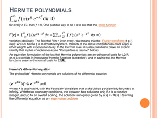 HERMITE POLYNOMIALS
−∞
∞
𝑓(𝑥)𝑥 𝑛
𝑒−𝑥2
dx =0
for every n ≥ 0, then ƒ = 0. One possible way to do it is to see that the entire function
F(z) = −∞
∞
𝑓 𝑥 𝑒 𝑧𝑥−𝑥2
𝑑𝑥 = 𝑛=0
∞ 𝑧 𝑛
𝑛!
𝑓(𝑥)𝑥 𝑛 𝑒−𝑥2
dx =0
vanishes identically. The fact that F(it) = 0 for every t real means that the Fourier transform of ƒ(x)
exp(−x2) is 0, hence ƒ is 0 almost everywhere. Variants of the above completeness proof apply to
other weights with exponential decay. In the Hermite case, it is also possible to prove an explicit
identity that implies completeness (see "Completeness relation" below).
An equivalent formulation of the fact that Hermite polynomials are an orthogonal basis for L2(R,
w(x) dx) consists in introducing Hermite functions (see below), and in saying that the Hermite
functions are an orthonormal basis for L2(R).
Hermite's differential equation
The probabilists' Hermite polynomials are solutions of the differential equation
(𝒆−𝒙 𝟐/𝟐
ù)`+λ 𝒆−𝒙 𝟐/𝟐
u=0
where λ is a constant, with the boundary conditions that u should be polynomially bounded at
infinity. With these boundary conditions, the equation has solutions only if λ is a positive
integer, and up to an overall scaling, the solution is uniquely given by u(x) = Hλ(x). Rewriting
the differential equation as an eigenvalue problem
 