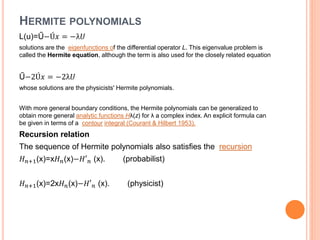 HERMITE POLYNOMIALS
L(u)=Ű−Ú𝑥 = −λ𝑈
solutions are the eigenfunctions of the differential operator L. This eigenvalue problem is
called the Hermite equation, although the term is also used for the closely related equation
Ű−2Ú𝑥 = −2λ𝑈
whose solutions are the physicists' Hermite polynomials.
With more general boundary conditions, the Hermite polynomials can be generalized to
obtain more general analytic functions Hλ(z) for λ a complex index. An explicit formula can
be given in terms of a contour integral (Courant & Hilbert 1953).
Recursion relation
The sequence of Hermite polynomials also satisfies the recursion
𝐻 𝑛+1(x)=x𝐻 𝑛(x)−𝐻′ 𝑛 (x). (probabilist)
𝐻 𝑛+1(x)=2x𝐻 𝑛(x)−𝐻′ 𝑛 (x). (physicist)
 