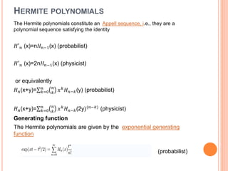 HERMITE POLYNOMIALS
The Hermite polynomials constitute an Appell sequence, i.e., they are a
polynomial sequence satisfying the identity
𝐻′ 𝑛 (x)=n𝐻 𝑛−1(x) (probabilist)
𝐻′ 𝑛 (x)=2n𝐻 𝑛−1(x) (physicist)
or equivalently
𝐻 𝑛(x+y)= 𝑘=0
𝑛 𝑛
𝑘
𝑥 𝑘
𝐻 𝑛−𝑘(y) (probabilist)
𝐻 𝑛(x+y)= 𝑘=0
𝑛 𝑛
𝑘
𝑥 𝑘 𝐻 𝑛−𝑘(2y)(𝑛−𝑘) (physicist)
Generating function
The Hermite polynomials are given by the exponential generating
function
(probabilist)
 