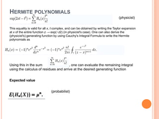 HERMITE POLYNOMIALS
(physicist)
This equality is valid for all x, t complex, and can be obtained by writing the Taylor expansion
at x of the entire function z → exp(−z2) (in physicist's case). One can also derive the
(physicist's) generating function by using Cauchy's Integral Formula to write the Hermite
polynomials as
Using this in the sum , one can evaluate the remaining integral
using the calculus of residues and arrive at the desired generating function
Expected value
(probabilist)
 
