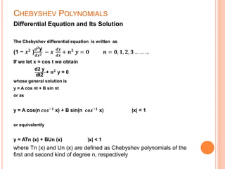 CHEBYSHEV POLYNOMIALS
Differential Equation and Its Solution
The Chebyshev differential equation is written as
(1 − 𝒙 𝟐 )
𝒅 𝟐y
𝒅𝒙 𝟐 − 𝒙
𝒅𝒚
𝒅𝒙
+ 𝒏 𝟐 𝒚 = 𝟎 𝒏 = 𝟎, 𝟏, 𝟐, 𝟑 … … …
If we let x = cos t we obtain
d2 y
dt2
+ 𝒏 𝟐
y = 0
whose general solution is
y = A cos nt + B sin nt
or as
y = A cos(n 𝒄𝒐𝒔−𝟏
x) + B sin(n 𝒄𝒐𝒔−𝟏
x) |x| < 1
or equivalently
y = ATn (x) + BUn (x) |x| < 1
where Tn (x) and Un (x) are defined as Chebyshev polynomials of the
first and second kind of degree n, respectively
 