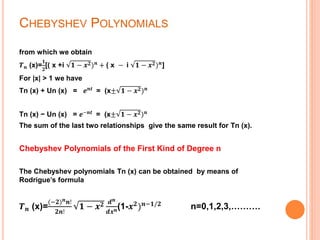 CHEBYSHEV POLYNOMIALS
from which we obtain
𝑻 𝒏 (x)=
𝟏
𝟐
[( x +i 𝟏 − 𝒙 𝟐) 𝒏
+ ( x − i 𝟏 − 𝒙 𝟐) 𝒏
]
For |x| > 1 we have
Tn (x) + Un (x) = 𝒆 𝒏𝒕
= (x± 𝟏 − 𝒙 𝟐) 𝒏
Tn (x) − Un (x) = 𝒆−𝒏𝒕
= (x± 𝟏 − 𝒙 𝟐) 𝒏
The sum of the last two relationships give the same result for Tn (x).
Chebyshev Polynomials of the First Kind of Degree n
The Chebyshev polynomials Tn (x) can be obtained by means of
Rodrigue’s formula
𝑻 𝒏 (x)=
(−𝟐) 𝒏 𝒏!
𝟐𝒏!
𝟏 − 𝒙 𝟐 𝒅 𝒏
𝒅𝒙 𝒏(1-𝒙 𝟐) 𝒏−𝟏/𝟐 n=0,1,2,3,……….
 