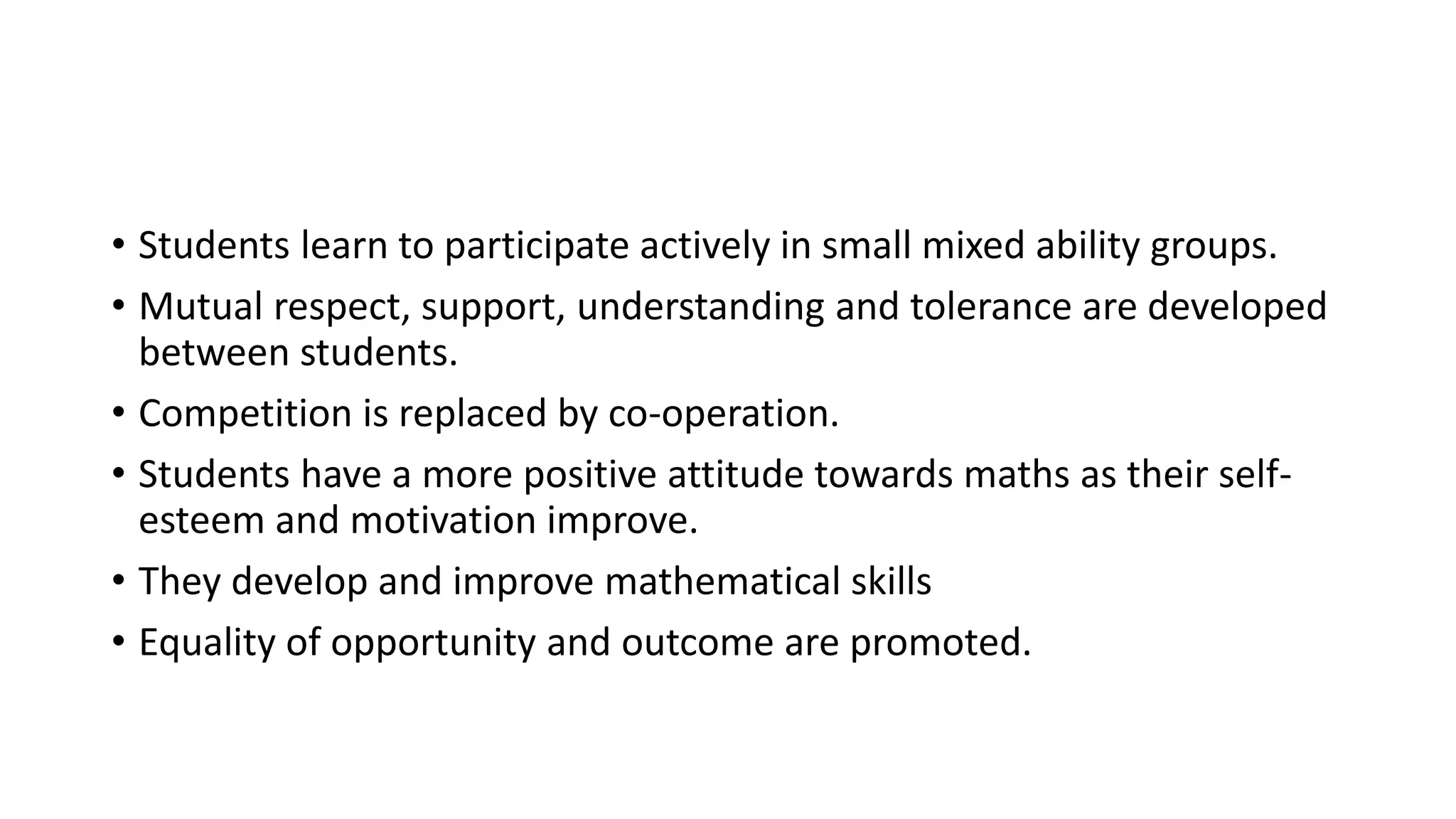 • Students learn to participate actively in small mixed ability groups.
• Mutual respect, support, understanding and tolerance are developed
between students.
• Competition is replaced by co-operation.
• Students have a more positive attitude towards maths as their self-
esteem and motivation improve.
• They develop and improve mathematical skills
• Equality of opportunity and outcome are promoted.
 