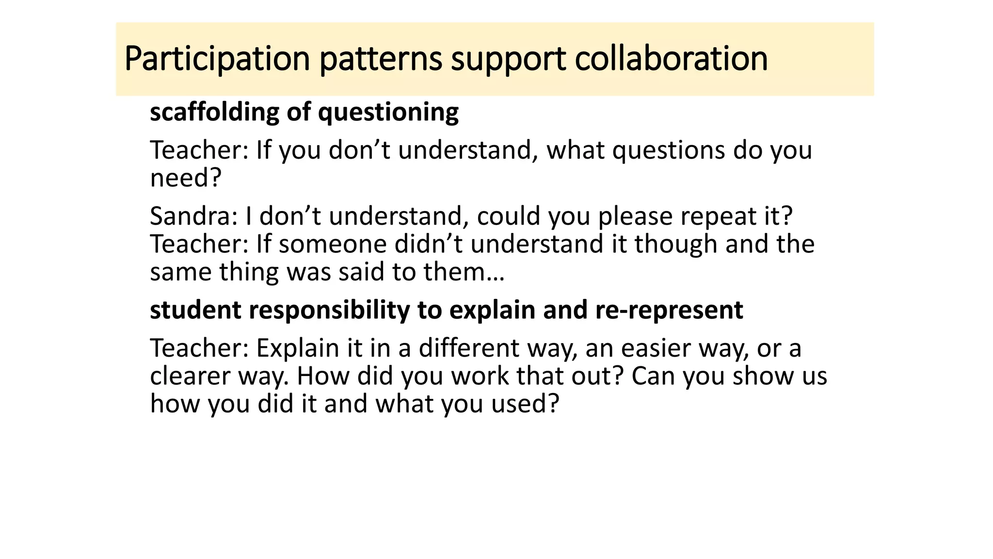 Participation patterns support collaboration
scaffolding of questioning
Teacher: If you don’t understand, what questions do you
need?
Sandra: I don’t understand, could you please repeat it?
Teacher: If someone didn’t understand it though and the
same thing was said to them…
student responsibility to explain and re-represent
Teacher: Explain it in a different way, an easier way, or a
clearer way. How did you work that out? Can you show us
how you did it and what you used?
 