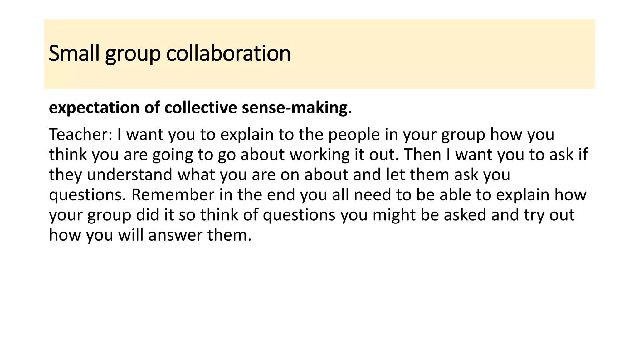 Small group collaboration
expectation of collective sense-making.
Teacher: I want you to explain to the people in your group how you
think you are going to go about working it out. Then I want you to ask if
they understand what you are on about and let them ask you
questions. Remember in the end you all need to be able to explain how
your group did it so think of questions you might be asked and try out
how you will answer them.
 