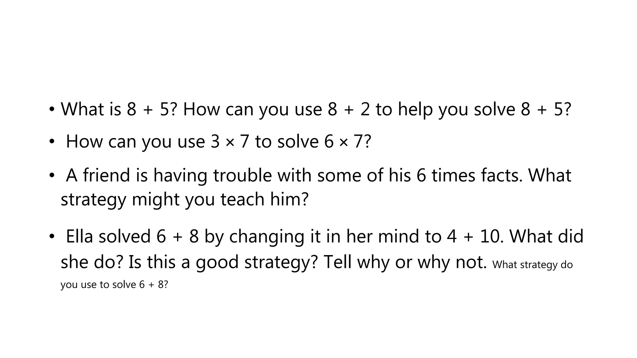 • What is 8 + 5? How can you use 8 + 2 to help you solve 8 + 5?
• How can you use 3 × 7 to solve 6 × 7?
• A friend is having trouble with some of his 6 times facts. What
strategy might you teach him?
• Ella solved 6 + 8 by changing it in her mind to 4 + 10. What did
she do? Is this a good strategy? Tell why or why not. What strategy do
you use to solve 6 + 8?
 