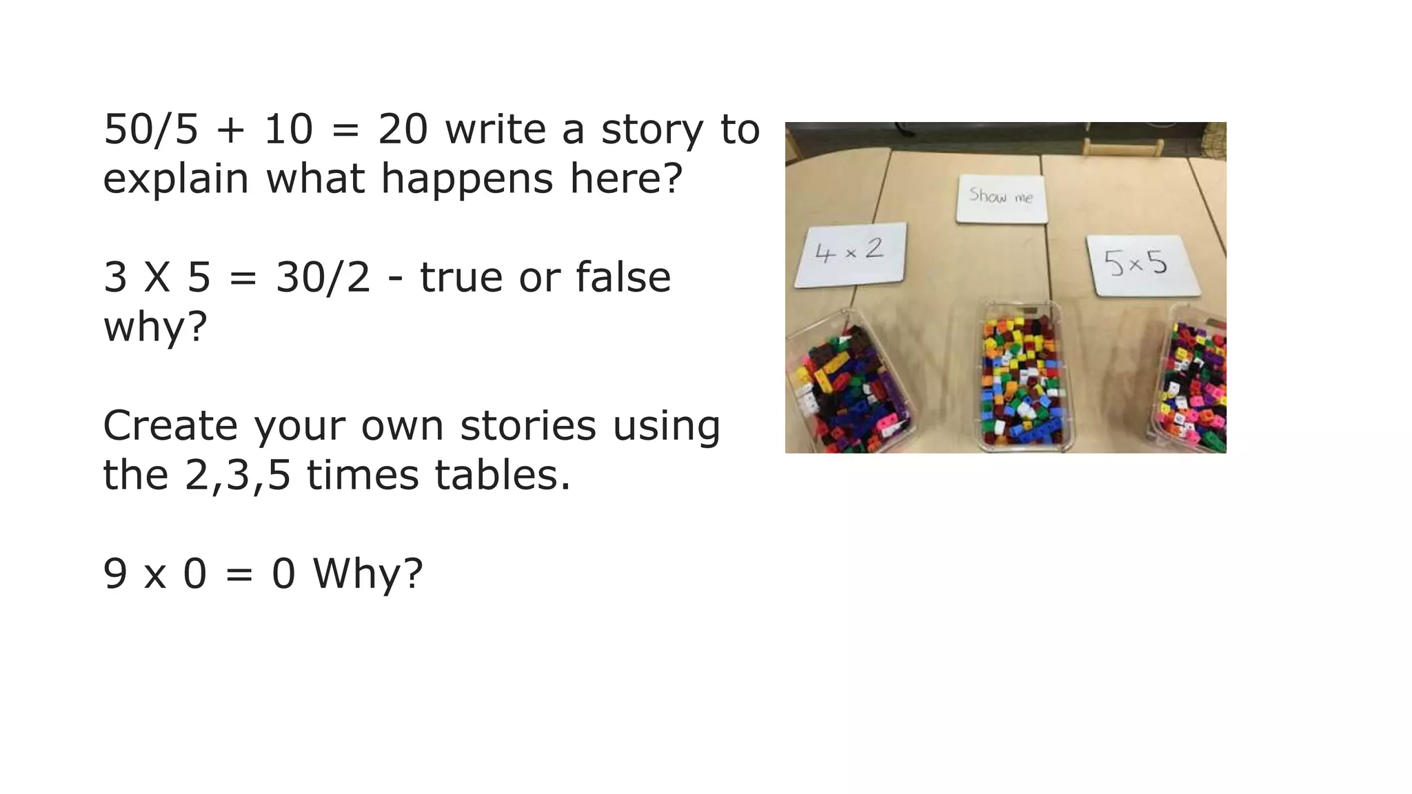 50/5 + 10 = 20 write a story to
explain what happens here?
3 X 5 = 30/2 - true or false
why?
Create your own stories using
the 2,3,5 times tables.
9 x 0 = 0 Why?
 