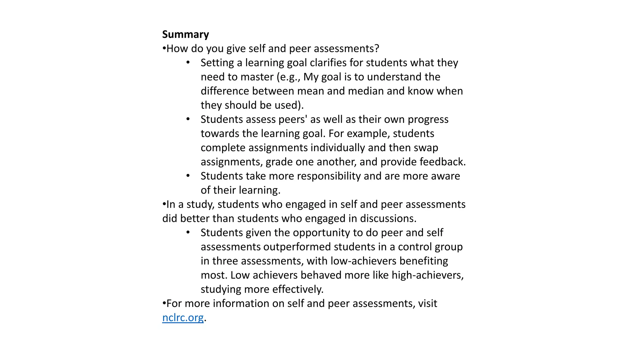 Summary
•How do you give self and peer assessments?
• Setting a learning goal clarifies for students what they
need to master (e.g., My goal is to understand the
difference between mean and median and know when
they should be used).
• Students assess peers' as well as their own progress
towards the learning goal. For example, students
complete assignments individually and then swap
assignments, grade one another, and provide feedback.
• Students take more responsibility and are more aware
of their learning.
•In a study, students who engaged in self and peer assessments
did better than students who engaged in discussions.
• Students given the opportunity to do peer and self
assessments outperformed students in a control group
in three assessments, with low-achievers benefiting
most. Low achievers behaved more like high-achievers,
studying more effectively.
•For more information on self and peer assessments, visit
nclrc.org.
 