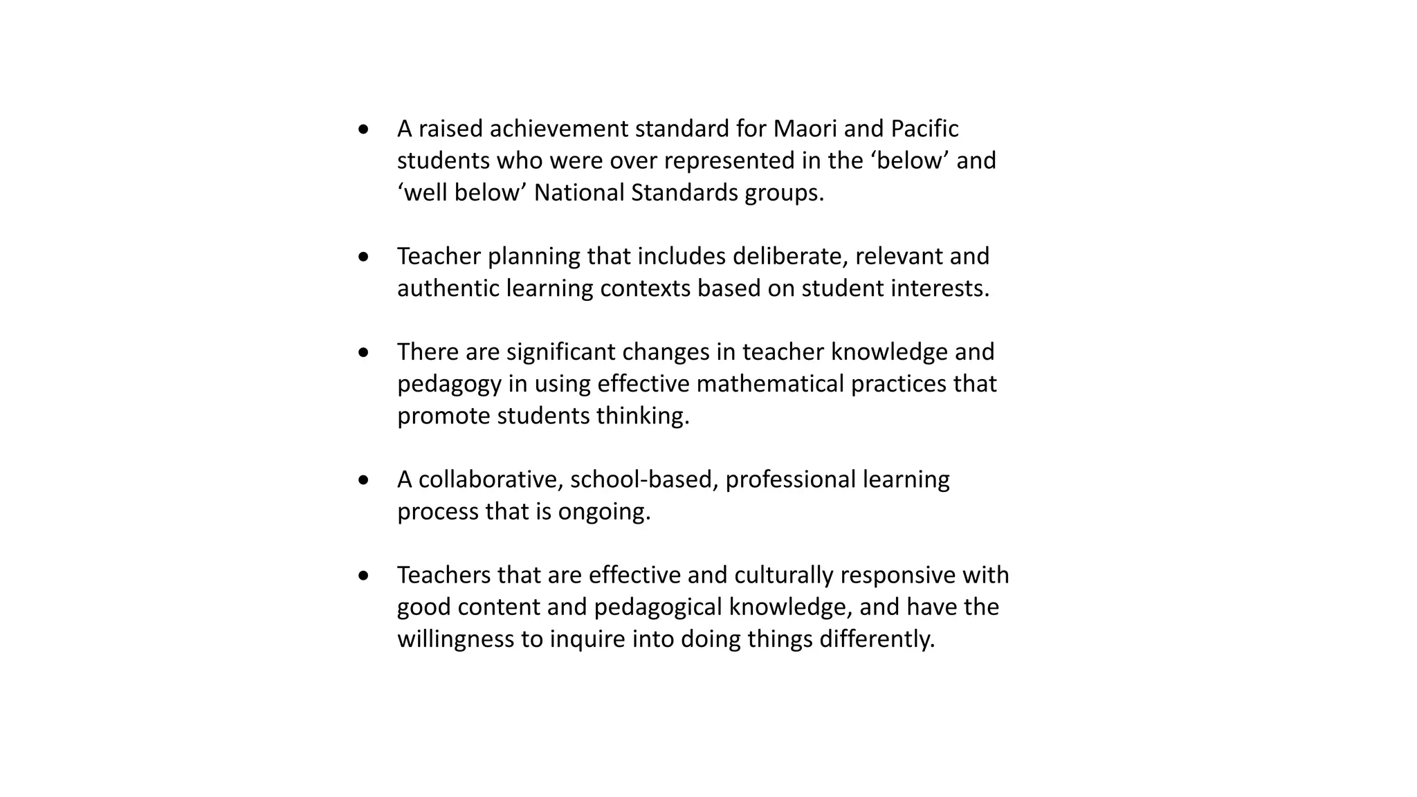  A raised achievement standard for Maori and Pacific
students who were over represented in the ‘below’ and
‘well below’ National Standards groups.
 Teacher planning that includes deliberate, relevant and
authentic learning contexts based on student interests.
 There are significant changes in teacher knowledge and
pedagogy in using effective mathematical practices that
promote students thinking.
 A collaborative, school-based, professional learning
process that is ongoing.
 Teachers that are effective and culturally responsive with
good content and pedagogical knowledge, and have the
willingness to inquire into doing things differently.
 