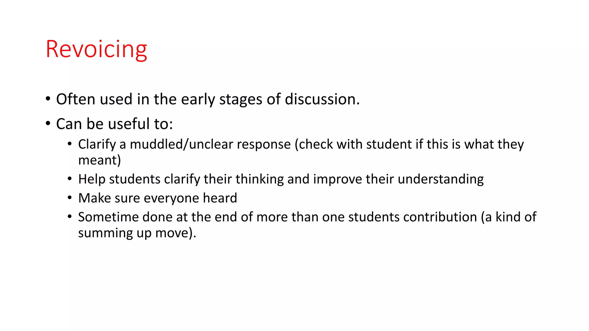Revoicing
• Often used in the early stages of discussion.
• Can be useful to:
• Clarify a muddled/unclear response (check with student if this is what they
meant)
• Help students clarify their thinking and improve their understanding
• Make sure everyone heard
• Sometime done at the end of more than one students contribution (a kind of
summing up move).
 