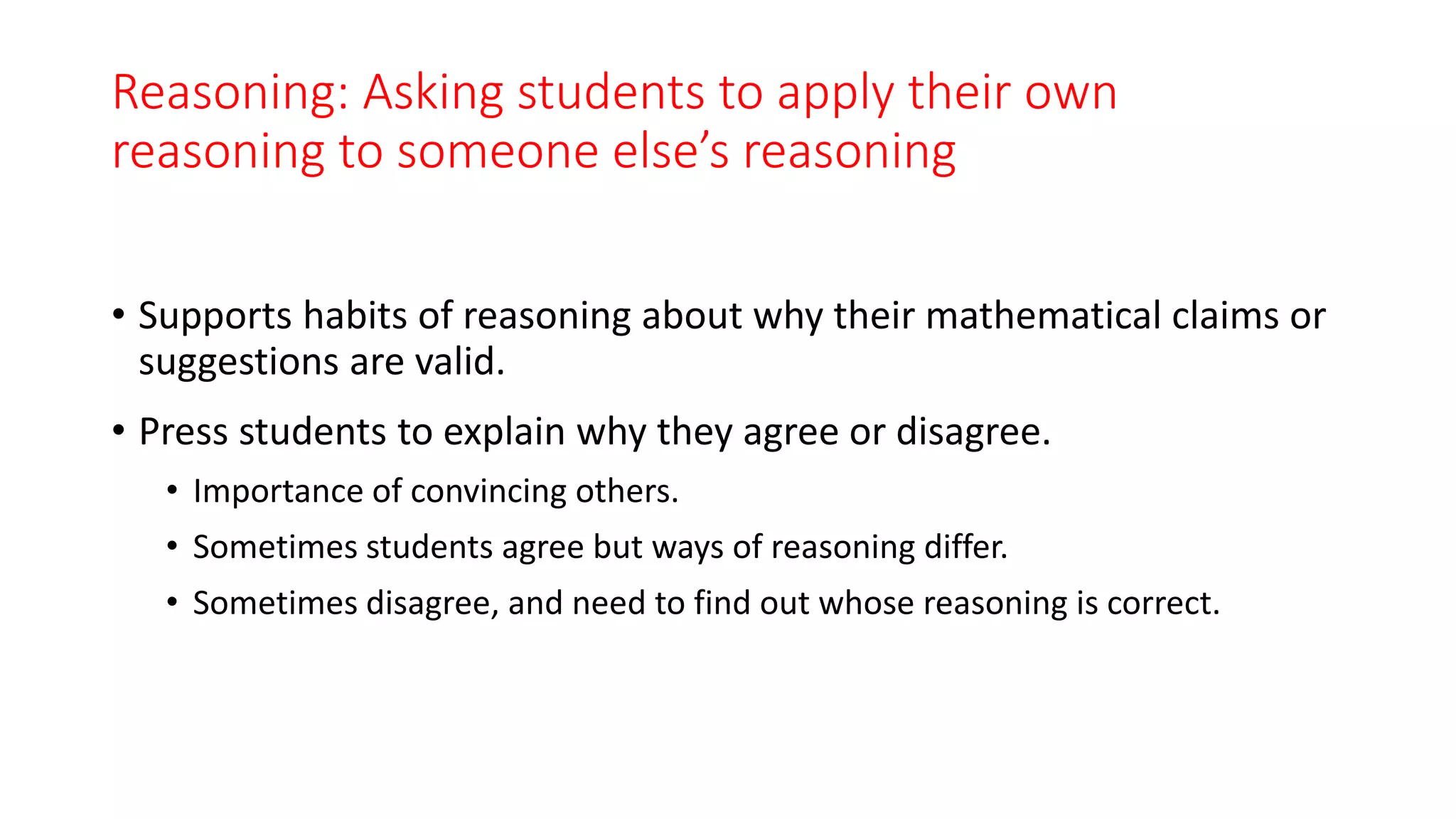 Reasoning: Asking students to apply their own
reasoning to someone else’s reasoning
• Supports habits of reasoning about why their mathematical claims or
suggestions are valid.
• Press students to explain why they agree or disagree.
• Importance of convincing others.
• Sometimes students agree but ways of reasoning differ.
• Sometimes disagree, and need to find out whose reasoning is correct.
 