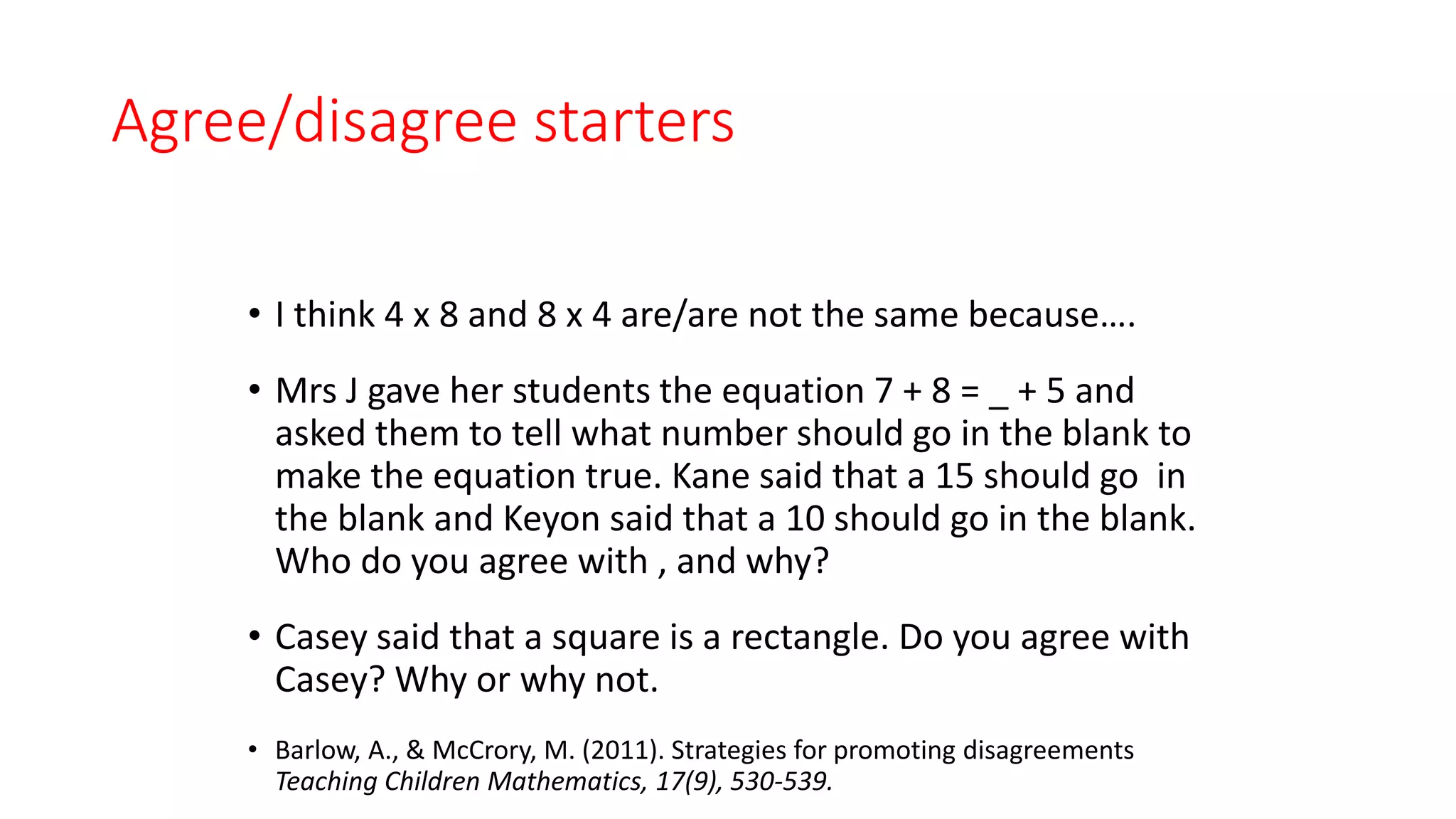 Agree/disagree starters
• I think 4 x 8 and 8 x 4 are/are not the same because….
• Mrs J gave her students the equation 7 + 8 = _ + 5 and
asked them to tell what number should go in the blank to
make the equation true. Kane said that a 15 should go in
the blank and Keyon said that a 10 should go in the blank.
Who do you agree with , and why?
• Casey said that a square is a rectangle. Do you agree with
Casey? Why or why not.
• Barlow, A., & McCrory, M. (2011). Strategies for promoting disagreements
Teaching Children Mathematics, 17(9), 530-539.
 