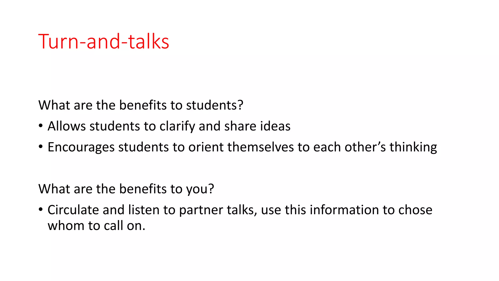 Turn-and-talks
What are the benefits to students?
• Allows students to clarify and share ideas
• Encourages students to orient themselves to each other’s thinking
What are the benefits to you?
• Circulate and listen to partner talks, use this information to chose
whom to call on.
 