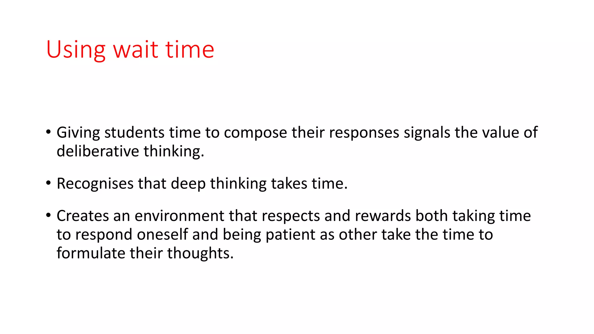 Using wait time
• Giving students time to compose their responses signals the value of
deliberative thinking.
• Recognises that deep thinking takes time.
• Creates an environment that respects and rewards both taking time
to respond oneself and being patient as other take the time to
formulate their thoughts.
 