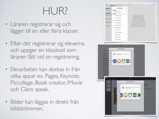 HUR? 
• Läraren registrerar sig och 
lägger till en eller flera klasser. 
• Efter det registrerar sig eleverna 
och uppger en klasskod som 
läraren fått vid sin registrering. 
• Elevarbeten kan skickas in från 
olika appar ex. Pages, Keynote, 
Piccollage, Book creator, iMovie 
och Claro speak. 
• Bilder kan läggas in direkt från 
bildströmmen. 
 
