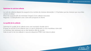 @MatinDigital #cantinenantes #ecommerce
Optimiser le coût de collecte
Le coût de collecte dépend du support et du nombre de champs demandés => N’achetez que les champs que vous êtes
certains d’utiliser
Mixer les supports afin de minimiser l’impact d’une collecte mauvaise
Négociez la déduplication avec votre bdd prospects et clients
La qualité de la collecte
Optimiser la qualité de la collecte avec une inscription double opt-in
Evaluer le surcoût d’une collecte avec un opt-in partenaire si vous monétisez votre bdd
La fraîcheur des adresses est un des facteurs clés de succès
Cela ne sert à rien de collecter si aucune séquence PRM n’est mise en place
 
