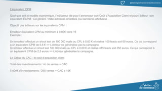 @MatinDigital #cantinenantes #ecommerce
L’équivalent CPM
Quel que soit le modèle économique, l’indicateur clé pour l’annonceur son Coût d’Acquisition Client et pour l’éditeur son
équivalent ECPM : CA généré / mille adresses shootées (ou bannières affichées)
Objectif des éditeurs sur les équivalents CPM :
Emaileur équivalent CPM au minimum à 0,80€ voire 1€
Exemple :
Un emaileur effectue un shoot test de 100 000 mails au CPL à 0,60 € et réalise 100 leads soit 60 euros. Ce qui correspond
à un équivalent CPM de 0,6 € => L’éditeur ne généralise pas la campagne.
Un éditeur effectue un shoot test 100 000 mails au CPL à 0,60 € et réalise 415 leads soit 250 euros. Ce qui correspond à
un équivalent CPM de 2,5 euros => L’éditeur généralise la campagne.
Le Calcul du CAC : le coût d’acquisition client
Total des investissements / nb de ventes = CAC
5 000€ d’investissments / 260 ventes = CAC à 19€
 
