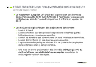 FOCUS SUR LES ENJEUX RÉGLEMENTAIRES DONNEES CLIENTS
 Le Règlement européen 2016/679 sur la protection des données
personnelles publié le 27 avril 2016 vise à harmoniser les règles de
protection au sein de l’Union Européenne. Il entrera en vigueur en
2018.
 Les nouvelles règles incluent des dispositions concernant :
o Le droit à l’oubli.
o Le consentement clair et explicite de la personne concernée quant à
l'utilisation de ses données personnelles,
o Le droit de transférer ses données vers un autre fournisseur de services,
o Le droit d'être informé en cas de piratage des données,
o La garantie que les politiques relatives à la vie privée soient expliquées
dans un langage clair et compréhensible,
o Une mise en œuvre plus stricte et des amendes allant jusqu'à 4% du
chiffre d'affaires mondial total d'une entreprise, dans le but de
décourager la violation des règles.
LE TEXTE EN SYNTHÈSE
Jeudi Découverte - Gouvernance des données – 30 Juin 2016Page 10
 