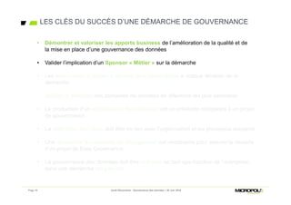• Démontrer et valoriser les apports business de l’amélioration de la qualité et de la
mise en place d’une gouvernance des données
• Valider l’implication d’un Sponsor « Métier » sur la démarche
• Les plus-values « métier » doivent être démontrées à chaque itération de la
démarche
• Valider la maturité des domaines de données de référence les plus pertinents
• La production d’un dictionnaire des données est un préalable obligatoire à un projet
de gouvernance
• La définition des rôles doit être en lien avec l’organisation et les processus existants
• Une démarche de conduite du changement est nécessaire pour assurer la réussite
d’un projet de Data Governance
• La gouvernance des données doit être intégrée en tant que fonction de l’entreprise,
dans une démarche long terme
LES CLÉS DU SUCCÈS D’UNE DÉMARCHE DE GOUVERNANCE
Page 16 Jeudi Découverte - Gouvernance des données – 30 Juin 2016
• Démontrer et valoriser les apports business de l’amélioration de la qualité et de
la mise en place d’une gouvernance des données
• Valider l’implication d’un Sponsor « Métier » sur la démarche
 
