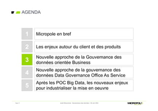 Page 17
AGENDA
Jeudi Découverte - Gouvernance des données – 30 Juin 2016
Les enjeux autour du client et des produits
Nouvelle approche de la Gouvernance des
données orientée Business
2
3
Micropole en bref1
Nouvelle approche de la gouvernance des
données Data Governance Office As Service4
Après les POC Big Data, les nouveaux enjeux
pour industrialiser la mise en oeuvre5
 