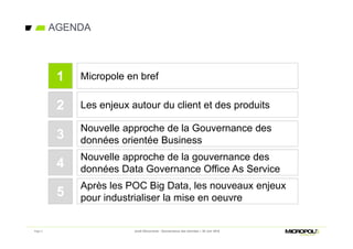 Page 2
AGENDA
Jeudi Découverte - Gouvernance des données – 30 Juin 2016
Les enjeux autour du client et des produits
Nouvelle approche de la Gouvernance des
données orientée Business
2
3
Micropole en bref1
Nouvelle approche de la gouvernance des
données Data Governance Office As Service4
Après les POC Big Data, les nouveaux enjeux
pour industrialiser la mise en oeuvre5
 