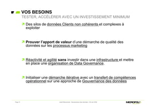 VOS BESOINS
Page 31
 Des silos de données Clients non cohérents et complexes à
exploiter
 Prouver l’apport de valeur d’une démarche de qualité des
données sur les processus marketing
 Réactivité et agilité sans investir dans une infrastructure et mettre
en place une organisation de Data Governance.
 Initialiser une démarche itérative avec un transfert de compétences
opérationnel sur une approche de Gouvernance des données
TESTER, ACCÉLÉRER AVEC UN INVESTISSEMENT MINIMUM
Jeudi Découverte - Gouvernance des données – 30 Juin 2016
 