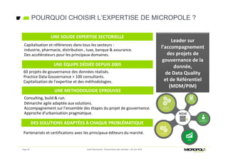 POURQUOI CHOISIR L’EXPERTISE DE MICROPOLE ?
Page 36 Jeudi Découverte - Gouvernance des données – 30 Juin 2016
Partenariats et certifications avec les principaux éditeurs du marché.
UNE SOLIDE EXPERTISE SECTORIELLE
Capitalisation et références dans tous les secteurs :
industrie, pharmacie, distribution , luxe, banque & assurance.
Des accélérateurs pour les principaux domaines.
UNE ÉQUIPE DÉDIÉE DEPUIS 2005
60 projets de gouvernance des données réalisés.
Practice Data Gouvernance > 100 consultants.
Capitalisation de l’expertise et des méthodologies.
UNE METHODOLOGIE EPROUVEE
Consulting, build & run.
Démarche agile adaptée aux solutions.
Accompagnement sur l’ensemble des étapes du projet de gouvernance.
Approche d’urbanisation pragmatique.
Leader sur
l’accompagnement
des projets de
gouvernance de la
donnée,
de Data Quality
et de Référentiel
(MDM/PIM)
DES SOLUTIONS ADAPTÉES À CHAQUE PROBLÉMATIQUE
 