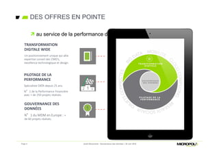 DES OFFRES EN POINTE
 au service de la performance des directions métiers
TRANSFORMATION
DIGITALE WIDE
Un positionnement unique qui allie
expertise conseil des CMO’s,
excellence technologique et design.
GOUVERNANCE DES
DONNÉES
N°1 du MDM en Europe : +
de 60 projets réalisés.
PILOTAGE DE LA
PERFORMANCE
Spécialiste DATA depuis 25 ans.
N°1 de la Performance Financière
avec + de 250 projets réalisés.
Page 4 Jeudi Découverte - Gouvernance des données – 30 Juin 2016
 