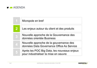 Page 5
AGENDA
Jeudi Découverte - Gouvernance des données – 30 Juin 2016
Les enjeux autour du client et des produits
Nouvelle approche de la Gouvernance des
données orientée Business
2
3
Micropole en bref1
Nouvelle approche de la gouvernance des
données Data Governance Office As Service4
Après les POC Big Data, les nouveaux enjeux
pour industrialiser la mise en oeuvre5
 