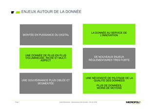 ENJEUX AUTOUR DE LA DONNÉE
Page 7 Jeudi Découverte - Gouvernance des données – 30 Juin 2016
LA DONNÉE AU SERVICE DE
L’INNOVATION
LA DONNÉE AU SERVICE DE
L’INNOVATION
UNE GOUVERNANCE PLUS CIBLÉE ET
SEGMENTÉE
UNE GOUVERNANCE PLUS CIBLÉE ET
SEGMENTÉE
UNE DONNÉE DE PLUS EN PLUS
VOLUMINEUSE, RICHE ET MULTI
ASPECT
UNE DONNÉE DE PLUS EN PLUS
VOLUMINEUSE, RICHE ET MULTI
ASPECT
DE NOUVEAUX ENJEUX
RÉGLEMENTAIRES TRES FORTS
DE NOUVEAUX ENJEUX
RÉGLEMENTAIRES TRES FORTS
UNE NÉCESSITÉ DE PILOTAGE DE LA
QUALITÉ DES DONNÉES
PLUS DE DONNÉES,
MOINS DE MOYENS
UNE NÉCESSITÉ DE PILOTAGE DE LA
QUALITÉ DES DONNÉES
PLUS DE DONNÉES,
MOINS DE MOYENS
MONTÉE EN PUISSANCE DU DIGITALMONTÉE EN PUISSANCE DU DIGITAL
 