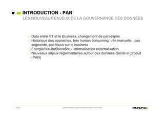 INTRODUCTION - PAN
Page 8
o Data entre l’IT et le Business, changement de paradigme
o Historique des approches, très human consuming, très manuelle, pas
segmenté, pas focus sur le business
o Energie/résultat(benefice), internalisation externalisation
o Nouveaux enjeux réglementaires autour des données clients et produit
(PAN)
LES NOUVEAUX ENJEUX DE LA GOUVERNANCE DES DONNÉES
Jeudi Découverte - Gouvernance des données – 30 Juin 2016
 