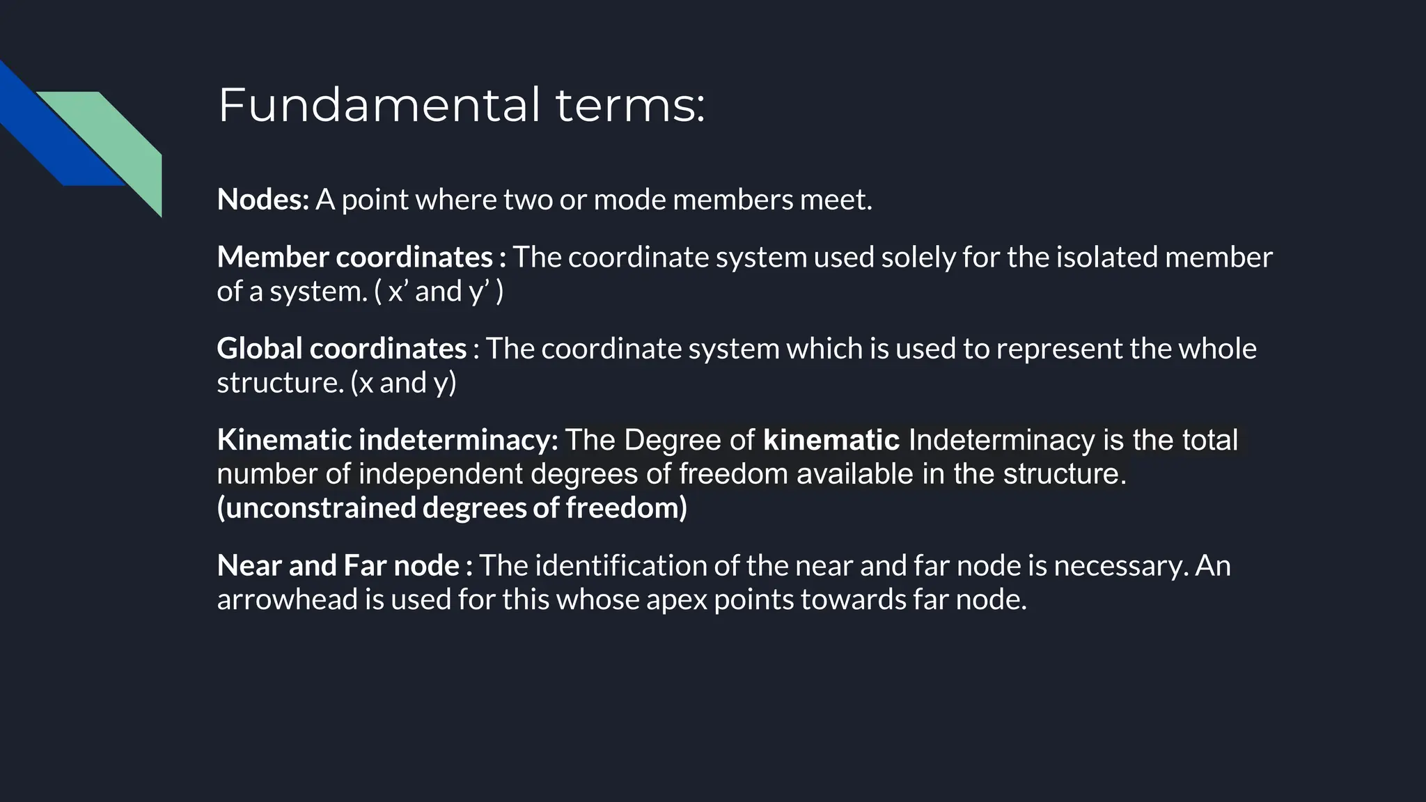 Fundamental terms:
Nodes: A point where two or mode members meet.
Member coordinates : The coordinate system used solely for the isolated member
of a system. ( x’ and y’ )
Global coordinates : The coordinate system which is used to represent the whole
structure. (x and y)
Kinematic indeterminacy: The Degree of kinematic Indeterminacy is the total
number of independent degrees of freedom available in the structure.
(unconstrained degrees of freedom)
Near and Far node : The identification of the near and far node is necessary. An
arrowhead is used for this whose apex points towards far node.
 