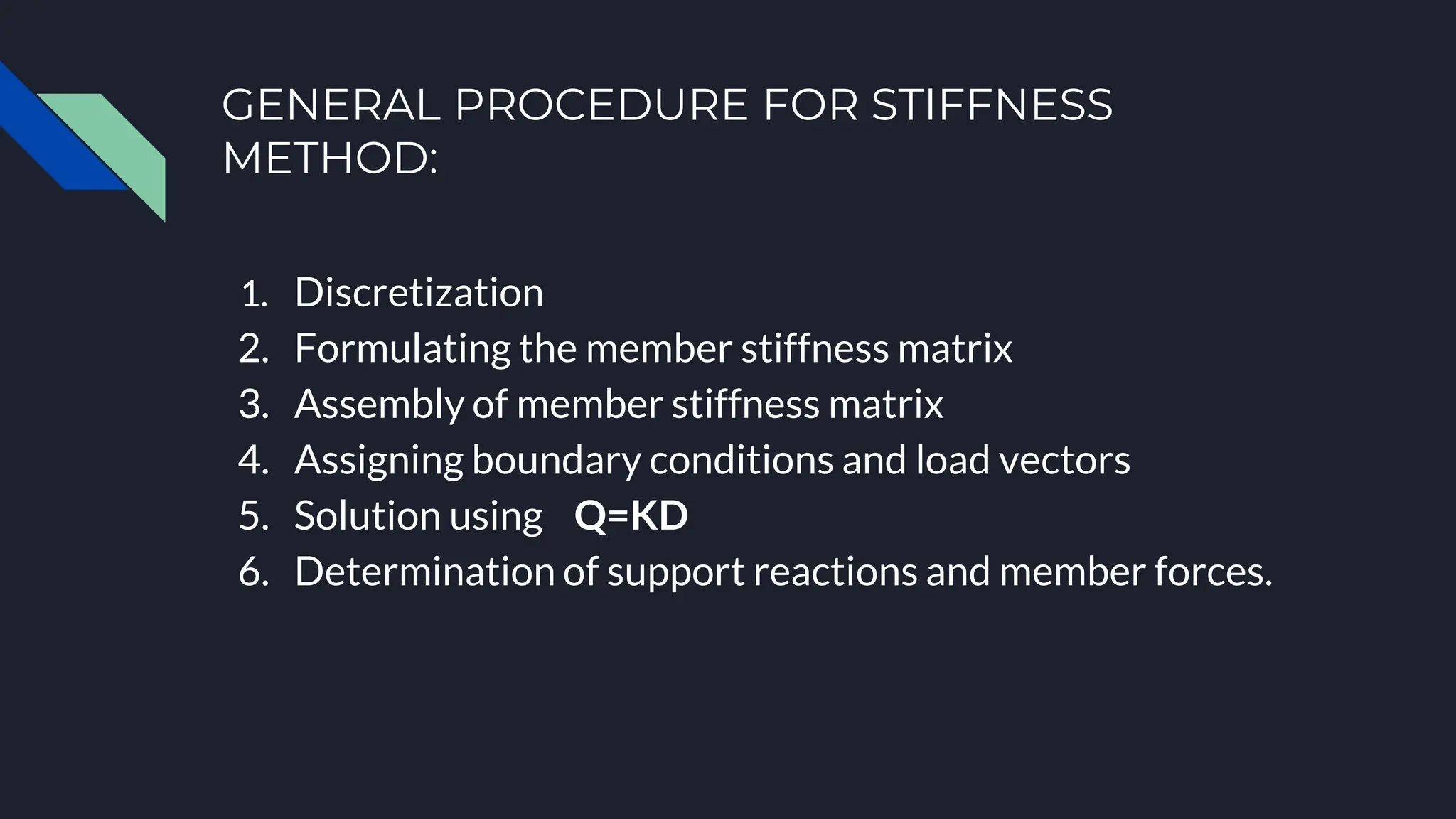 GENERAL PROCEDURE FOR STIFFNESS
METHOD:
1. Discretization
2. Formulating the member stiffness matrix
3. Assembly of member stiffness matrix
4. Assigning boundary conditions and load vectors
5. Solution using Q=KD
6. Determination of support reactions and member forces.
 