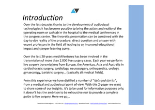 Introduction
Over the last decades thanks to the development of audiovisual
technologies it has become possible to bring the action and reality of the
operating room or cathlab in the hospital to the medical conferences in
the congress centre. The theoretic presentation can be combined with the
day-to-day reality of the procedure, direct question and answer with
expert professors in the field all leading to an improved educational
impact and steeper learning curve.
Over the last 20 years mediAVentures has been involved in the
mediAVntures BVBA (Belgium) – +32 9 239 01 10 – sales@mediaventures.be - @mediaventuresBE – www.facebook.com/livesurgery - www.mediaventures.be
Over the last 20 years mediAVentures has been involved in the
transmission of more than 2.000 live surgery cases. Each year we perform
live surgery transmissions from Europe, the Americas, Asia and Australia in
cardiothoracic surgery, cardiology, neurosurgery, orthopaedics, urology,
gynaecology, bariatric surgery... (basically all medical fields).
From this experience we have distilled a number of “do’s and don’ts”,
from a medical and audiovisual point of view. With this 2-pager we want
to share some of our insights. It’s to be used for informative purposes only,
it doesn’t has the ambition to be exhaustive nor to provide a complete
guide to live surgery. Here we go...
 