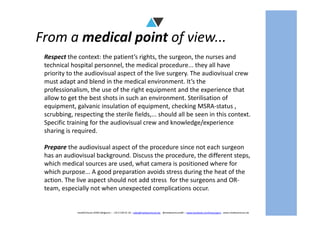 From a medical point of view...
Respect the context: the patient’s rights, the surgeon, the nurses and
technical hospital personnel, the medical procedure... they all have
priority to the audiovisual aspect of the live surgery. The audiovisual crew
must adapt and blend in the medical environment. It’s the
professionalism, the use of the right equipment and the experience that
allow to get the best shots in such an environment. Sterilisation of
equipment, galvanic insulation of equipment, checking MSRA-status ,
scrubbing, respecting the sterile fields,... should all be seen in this context.
mediAVntures BVBA (Belgium) – +32 9 239 01 10 – sales@mediaventures.be - @mediaventuresBE – www.facebook.com/livesurgery - www.mediaventures.be
scrubbing, respecting the sterile fields,... should all be seen in this context.
Specific training for the audiovisual crew and knowledge/experience
sharing is required.
Prepare the audiovisual aspect of the procedure since not each surgeon
has an audiovisual background. Discuss the procedure, the different steps,
which medical sources are used, what camera is positioned where for
which purpose... A good preparation avoids stress during the heat of the
action. The live aspect should not add stress for the surgeons and OR-
team, especially not when unexpected complications occur.
 