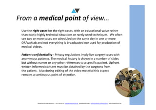 From a medical point of view...
Use the right cases for the right cases, with an educational value rather
than exotic highly technical situations or rarely used techniques. We often
see two or more cases are scheduled on the same day in one or more
OR/cathlab and not everything is broadcasted nor used for production of
medical videos.
Patient confidentiality - Privacy regulations imply live surgery cases with
mediAVntures BVBA (Belgium) – +32 9 239 01 10 – sales@mediaventures.be - @mediaventuresBE – www.facebook.com/livesurgery - www.mediaventures.be
Patient confidentiality - Privacy regulations imply live surgery cases with
anonymous patients. The medical history is shown in a number of slides
but without names or any other references to a specific patient. Upfront
written informed consent must be obtained by the surgeons from
the patient. Also during editing of the video material this aspect
remains a continuous point of attention.
 
