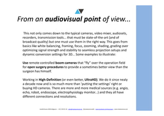 From an audiovisual point of view...
This not only comes down to the typical cameras, video mixer, audiosets,
recorders, transmission tools... that must be state-of-the-art (and of
broadcast quality) but one must use them in the right way. This goes from
basics like white balancing, framing, focus, zooming, shading, grading over
optimizing signal strength and stability to seamless projection setups and
dynamic conversion settings for 3D... Some examples to illustrate:
mediAVntures BVBA (Belgium) – +32 9 239 01 10 – sales@mediaventures.be - @mediaventuresBE – www.facebook.com/livesurgery - www.mediaventures.be
Use remote controlled boom cameras that “fly” over the operation field
for open surgery procedures to provide a sometimes better view than the
surgeon has himself.
Working in High-Definition (or even better, UltraHD). We do it since nealy
a decade now and is so much more than ‘putting the settings’ right or
buying HD cameras. There are more and more medical sources (e.g. angio,
echo, robot, endoscope, electrophysiology monitor...) and they all have
different connections and resolutions.
 