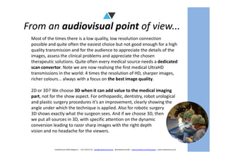From an audiovisual point of view...
Most of the times there is a low quality, low resolution connection
possible and quite often the easiest choice but not good enough for a high
quality transmission and for the audience to appreciate the details of the
images, assess the clinical problems and appreciate the chosen
therapeutic solutions. Quite often every medical source needs a dedicated
scan convertor. Note we are now realising the first medical UltraHD
transmissions in the world: 4 times the resolution of HD, sharper images,
richer colours... always with a focus on the best image quality.
mediAVntures BVBA (Belgium) – +32 9 239 01 10 – sales@mediaventures.be - @mediaventuresBE – www.facebook.com/livesurgery - www.mediaventures.be
richer colours... always with a focus on the best image quality.
2D or 3D? We choose 3D when it can add value to the medical imaging
part, not for the show aspect. For orthopaedic, dentistry, robot urological
and plastic surgery procedures it’s an improvement, clearly showing the
angle under which the technique is applied. Also for robotic surgery
3D shows exactly what the surgeon sees. And if we choose 3D, then
we put all sources in 3D, with specific attention on the dynamic
conversion leading to razor sharp images with the right depth
vision and no headache for the viewers.
 