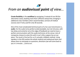 From an audiovisual point of view...
Create flexibility in the workflow by equipping 2 instead of one OR (for
alternative cases), booking more than sufficient satcap time, bringing in
additional crew members when recommended, connect all medical
sources even if only used for only 30 seconds.
One of the most complicated technical parts of a live case transmission is…
audio. For the audio to be perfect (understandable, but not intrusive, with
mediAVntures BVBA (Belgium) – +32 9 239 01 10 – sales@mediaventures.be - @mediaventuresBE – www.facebook.com/livesurgery - www.mediaventures.be
audio. For the audio to be perfect (understandable, but not intrusive, with
low delay and certainly not at the edge of feedback) we need to have a
perfect communication with the audio technician at the venue. Lots of
companies choose to solve this with in-ear’s (the surgeon has an ear-
piece. The result is fine but for us it’s actually a fallback method. Using
speakers in the OR involves the whole medical and audiovisual team and
allows them to anticipate on questions, directions (we will come back to
you in 5 minutes …) and so on.
 