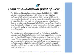 From an audiovisual point of view...
The right way of transmission: we mostly use DVB-S2 / 8 PSK – H.264
satellite transmissions (with bandwidth of 9,18 or more Mbps) or
professional WiFi (when there is a line of sight, even up to 10 km, with
even more bandwidth). We can do turn-arounds for satellite transmission
all around the globe and multi-hop with a relay point to bridge longer
distance or get around obstacles via WiFi. Multistrand reinforced fibre is a
good alternative for in-house or nearby transmissions. And we work point-
to-point... this is why, for most cases, the public internet isn’t reliable or
mediAVntures BVBA (Belgium) – +32 9 239 01 10 – sales@mediaventures.be - @mediaventuresBE – www.facebook.com/livesurgery - www.mediaventures.be
to-point... this is why, for most cases, the public internet isn’t reliable or
powerful enough.
The previous point brings us automatically to this last one: control the
complete audiovisual chain, from the audiovisual support in the operating
room or (hybrid) cathlab, over the transmission until the projection in the
venue. This also includes the signal reception , management and the two
way communication (content and technical). The only way to guarantee a
perfect production is by taking responsibility of the result. If it is good:
praise for us, if it is bad - no place to hide. The result is what the attendee
sees, hears, learns…
 