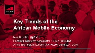 Key Trends of the
African Mobile Economy
Max Cuvellier (@Cvllr)
Head of Ecosystem Accelerator, GSMA (@GSMA)
Africa Tech Forum London (#ATFLDN) June 22nd, 2016
 