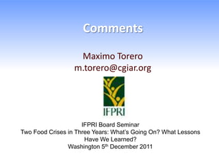 Comments

                   Maximo Torero
                  m.torero@cgiar.org




                     IFPRI Board Seminar
Two Food Crises in Three Years: What’s Going On? What Lessons
                      Have We Learned?
                Washington 5th December 2011
 