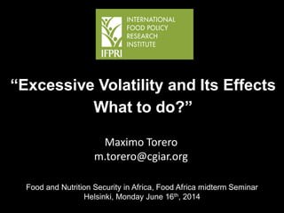 Maximo Torero
m.torero@cgiar.org
“Excessive Volatility and Its Effects
What to do?”
MTT
Food and Nutrition Security in Africa, Food Africa midterm Seminar
Helsinki, Monday June 16th, 2014
 