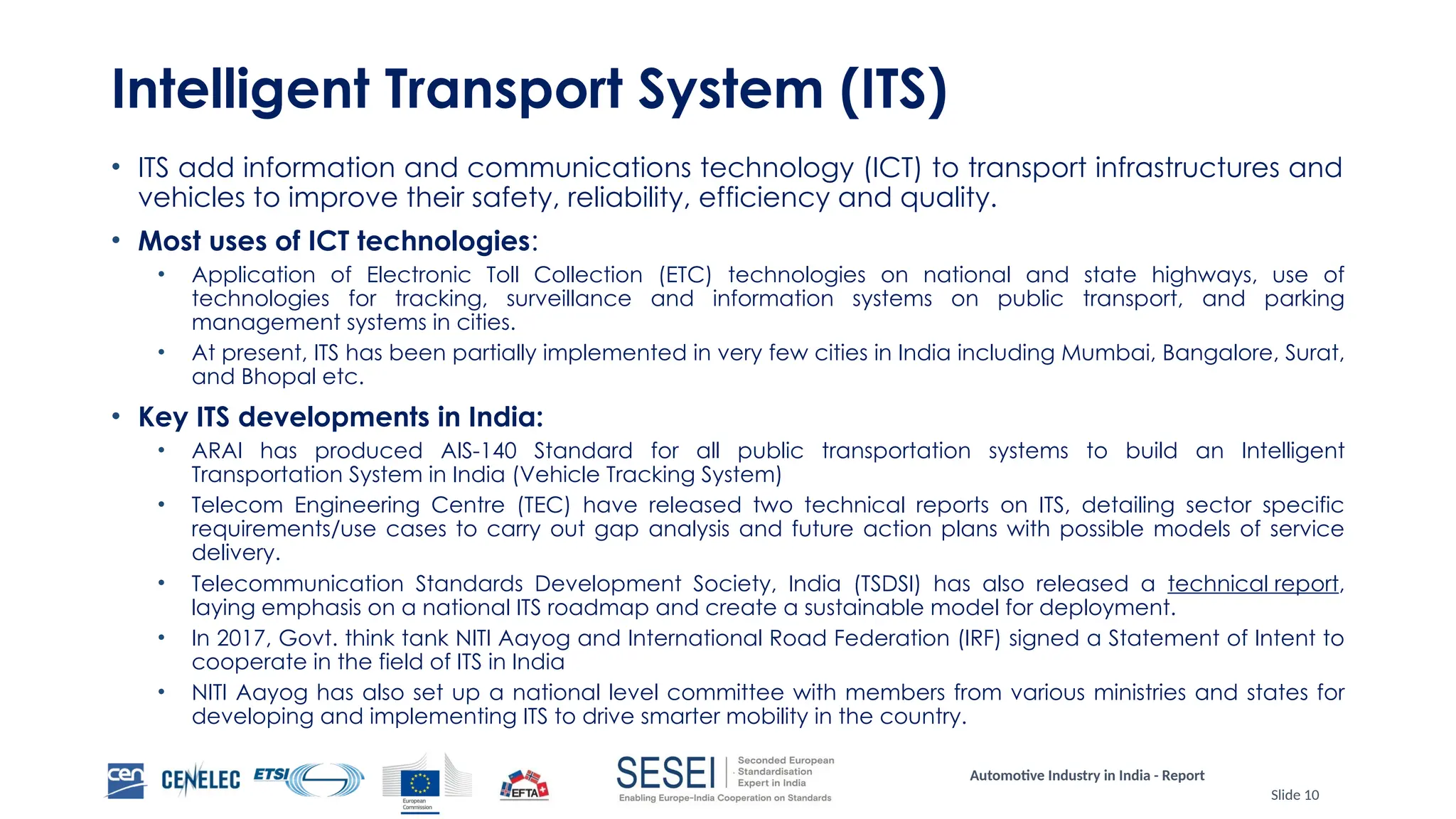 Automotive Industry in India - Report
Slide 10
Intelligent Transport System (ITS)
• ITS add information and communications technology (ICT) to transport infrastructures and
vehicles to improve their safety, reliability, efficiency and quality.
• Most uses of ICT technologies:
• Application of Electronic Toll Collection (ETC) technologies on national and state highways, use of
technologies for tracking, surveillance and information systems on public transport, and parking
management systems in cities.
• At present, ITS has been partially implemented in very few cities in India including Mumbai, Bangalore, Surat,
and Bhopal etc.
• Key ITS developments in India:
• ARAI has produced AIS-140 Standard for all public transportation systems to build an Intelligent
Transportation System in India (Vehicle Tracking System)
• Telecom Engineering Centre (TEC) have released two technical reports on ITS, detailing sector specific
requirements/use cases to carry out gap analysis and future action plans with possible models of service
delivery.
• Telecommunication Standards Development Society, India (TSDSI) has also released a technical report,
laying emphasis on a national ITS roadmap and create a sustainable model for deployment.
• In 2017, Govt. think tank NITI Aayog and International Road Federation (IRF) signed a Statement of Intent to
cooperate in the field of ITS in India
• NITI Aayog has also set up a national level committee with members from various ministries and states for
developing and implementing ITS to drive smarter mobility in the country.
 