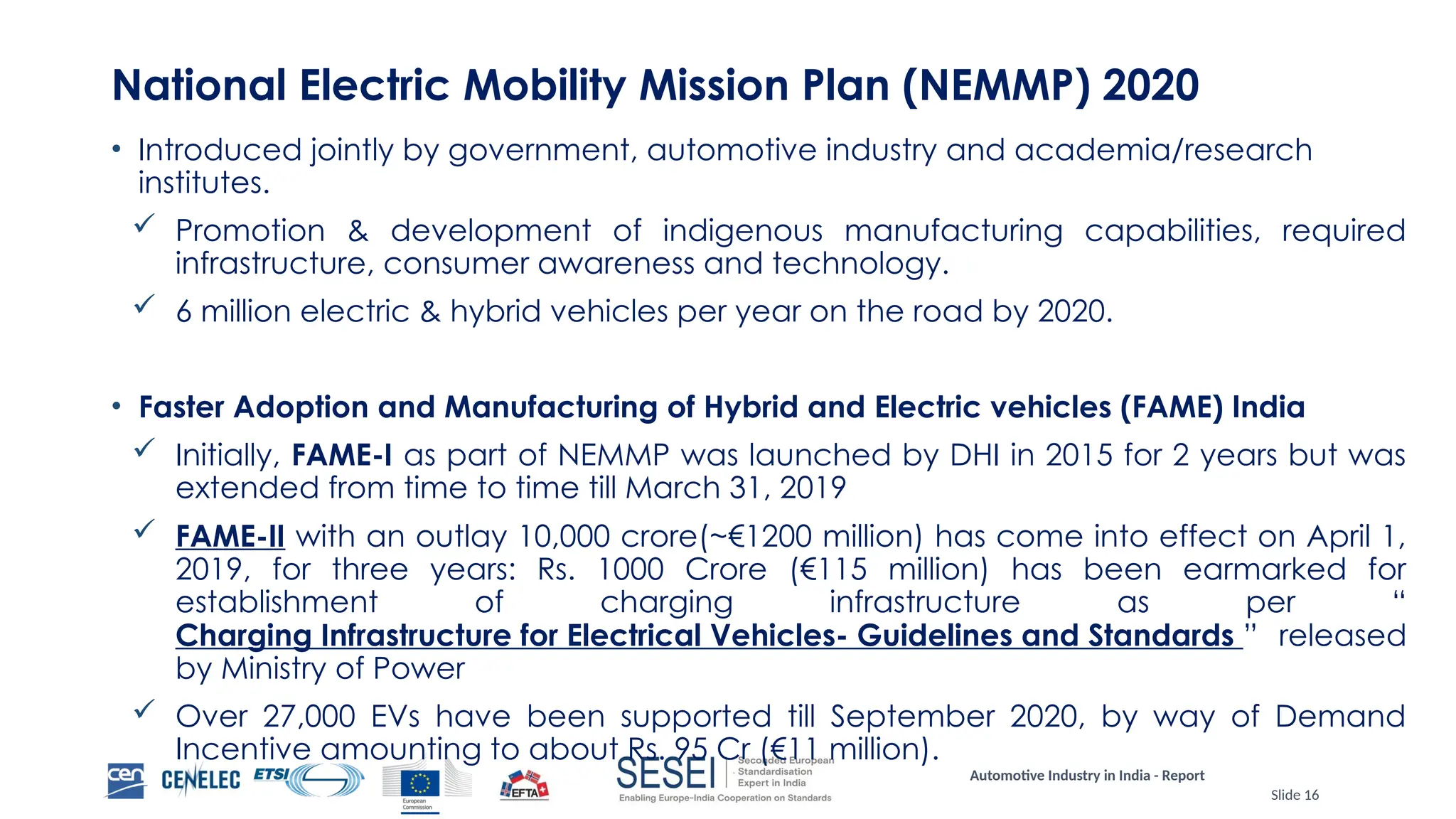 Automotive Industry in India - Report
Slide 16
National Electric Mobility Mission Plan (NEMMP) 2020
• Introduced jointly by government, automotive industry and academia/research
institutes.
 Promotion & development of indigenous manufacturing capabilities, required
infrastructure, consumer awareness and technology.
 6 million electric & hybrid vehicles per year on the road by 2020.
• Faster Adoption and Manufacturing of Hybrid and Electric vehicles (FAME) India
 Initially, FAME-I as part of NEMMP was launched by DHI in 2015 for 2 years but was
extended from time to time till March 31, 2019
 FAME-II with an outlay 10,000 crore(~€1200 million) has come into effect on April 1,
2019, for three years: Rs. 1000 Crore (€115 million) has been earmarked for
establishment of charging infrastructure as per “
Charging Infrastructure for Electrical Vehicles- Guidelines and Standards ” released
by Ministry of Power
 Over 27,000 EVs have been supported till September 2020, by way of Demand
Incentive amounting to about Rs. 95 Cr (€11 million).
 
